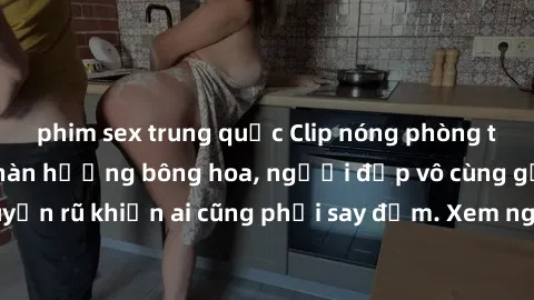 phim sex trung quốc Clip nóng phòng tắm: Hít thở nồng nàn hương bông hoa, người đẹp vô cùng gợi cảm và quyến rũ khiến ai cũng phải say đắm. Xem ngay để trải nghiệm điều đặc biệt!
