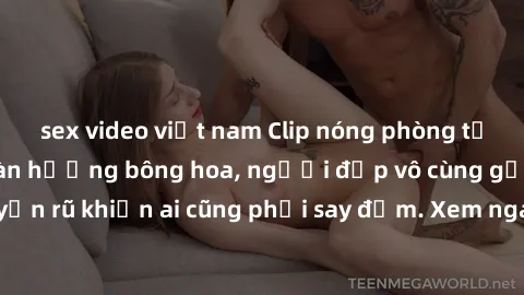 sex video việt nam Clip nóng phòng tắm: Hít thở nồng nàn hương bông hoa, người đẹp vô cùng gợi cảm và quyến rũ khiến ai cũng phải say đắm. Xem ngay để trải nghiệm điều đặc biệt!
