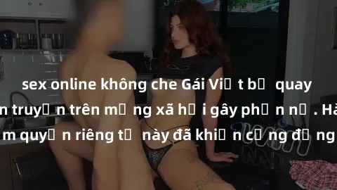 sex online không che Gái Việt bị quay lén khi tắm, clip lan truyền trên mạng xã hội gây phẫn nộ. Hành động vi phạm quyền riêng tư này đã khiến cộng đồng mạng bức xúc và đòi trừng phạt thật nghiêm khắc