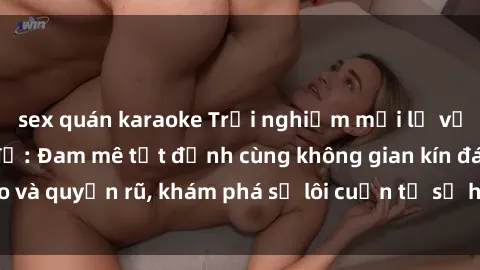 sex quán karaoke Trải nghiệm mới lạ với sex phòng thay đồ: Đam mê tột đỉnh cùng không gian kín đáo và quyến rũ, khám phá sự lôi cuốn từ sự hấp dẫn của nơi này.