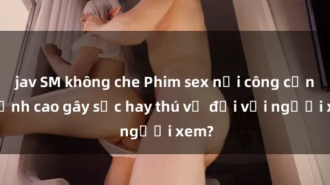 jav SM không che Phim sex nơi công cộng: Đỉnh cao gây sốc hay thú vị đối với người xem?