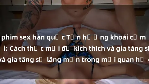 phim sex hàn quốc Tận hưởng khoái cảm với sex ngoài trời: Cách thức mới để kích thích và gia tăng sự lãng mạn trong mối quan hệ của bạn!