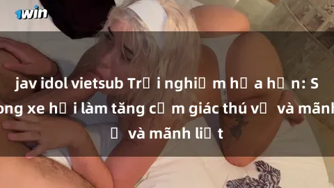 jav idol vietsub Trải nghiệm hứa hẹn: Sex trong xe hơi làm tăng cảm giác thú vị và mãnh liệt