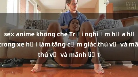 sex anime không che Trải nghiệm hứa hẹn: Sex trong xe hơi làm tăng cảm giác thú vị và mãnh liệt