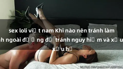 sex loli việt nam Khi nào nên tránh làm tình ngoài đường để tránh nguy hiểm và xấu hổ