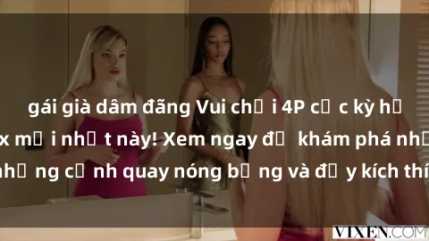gái già dâm đãng Vui chơi 4P cực kỳ hấp dẫn trong phim sex mới nhất này! Xem ngay để khám phá những cảnh quay nóng bỏng và đầy kích thích của bộ phim này!