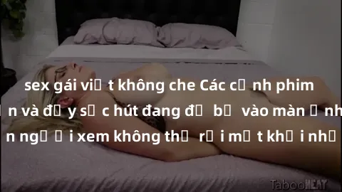 sex gái việt không che Các cảnh phim sex bukkake hấp dẫn và đầy sức hút đang đổ bộ vào màn ảnh, khiến người xem không thể rời mắt khỏi những cảnh quay đầy kích thích.