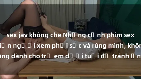 sex jav không che Những cảnh phim sex bạo dâm nhóm khiến người xem phải sốc và rùng mình, không dành cho trẻ em dưới tuổi để tránh ảnh hưởng tiêu cực.