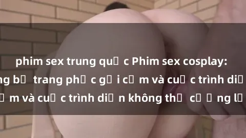 phim sex trung quốc Phim sex cosplay: Giấc mơ  cùng những bộ trang phục gợi cảm và cuộc trình diễn không thể cưỡng lại!