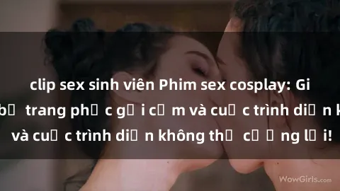clip sex sinh viên Phim sex cosplay: Giấc mơ  cùng những bộ trang phục gợi cảm và cuộc trình diễn không thể cưỡng lại!