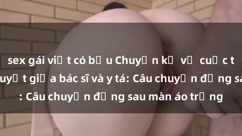 sex gái việt có bầu Chuyện kể về cuộc tình đầy nhiệt huyết giữa bác sĩ và y tá: Câu chuyện đằng sau màn áo trắng