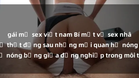 gái mỹ sex việt nam Bí mật về sex nhân viên văn phòng: Sự thật đằng sau những mối quan hệ nóng bỏng giữa đồng nghiệp trong môi trường làm việc.