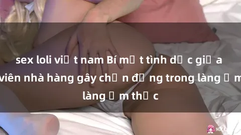 sex loli việt nam Bí mật tình dục giữa nhân viên nhà hàng gây chấn động trong làng ẩm thực