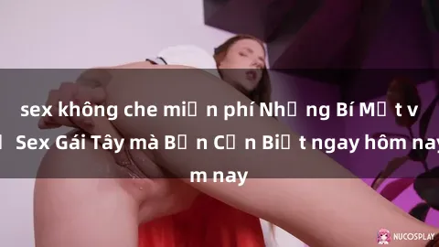 sex không che miễn phí Những Bí Mật về Sex Gái Tây mà Bạn Cần Biết ngay hôm nay