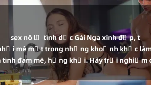 sex nô lệ tình dục Gái Nga xinh đẹp, tài năng khiến bạn phải mê mệt trong những khoảnh khắc làm tình đam mê, hứng khởi. Hãy trải nghiệm cùng họ ngay hôm nay!