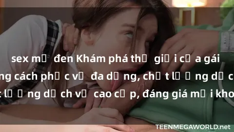 sex mỹ đen Khám phá thế giới của gái gọi Việt Nam: Phong cách phục vụ đa dạng, chất lượng dịch vụ cao cấp, đáng giá mọi khoản chi phí