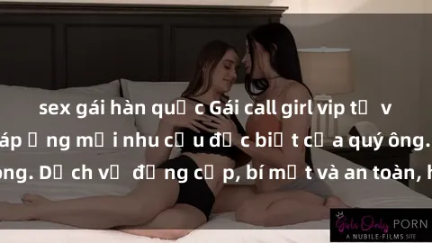 sex gái hàn quốc Gái call girl vip tư vấn chuyên nghiệp, đáp ứng mọi nhu cầu đặc biệt của quý ông. Dịch vụ đẳng cấp, bí mật và an toàn, hãy tìm hiểu ngay!