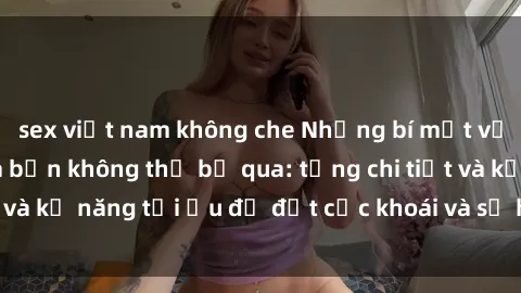 sex việt nam không che Những bí mật về sex người lớn mà bạn không thể bỏ qua: từng chi tiết và kỹ năng tối ưu để đạt cực khoái và sự hài lòng tối đa.