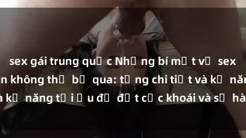 sex gái trung quốc Những bí mật về sex người lớn mà bạn không thể bỏ qua: từng chi tiết và kỹ năng tối ưu để đạt cực khoái và sự hài lòng tối đa.