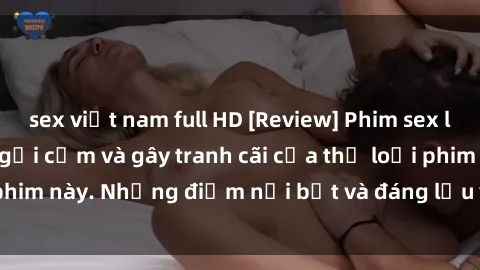 sex việt nam full HD [Review] Phim sex loli: Đánh giá về sự gợi cảm và gây tranh cãi của thể loại phim này. Những điểm nổi bật và đáng lưu ý khi xem phim loli.