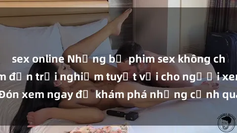 sex online Những bộ phim sex không che HD đỉnh cao, đem đến trải nghiệm tuyệt vời cho người xem.Đón xem ngay để khám phá những cảnh quay đẹp mắt và kích thích.