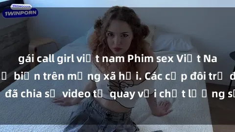 gái call girl việt nam Phim sex Việt Nam HD ngày càng phổ biến trên mạng xã hội. Các cặp đôi trẻ đã chia sẻ video tự quay với chất lượng sắc nét, gợi cảm.