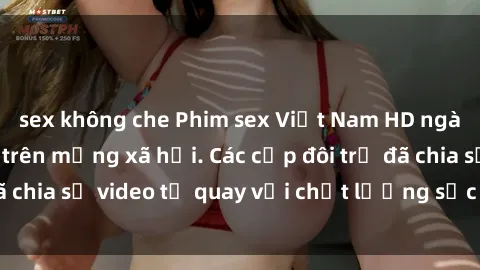 sex không che Phim sex Việt Nam HD ngày càng phổ biến trên mạng xã hội. Các cặp đôi trẻ đã chia sẻ video tự quay với chất lượng sắc nét, gợi cảm.