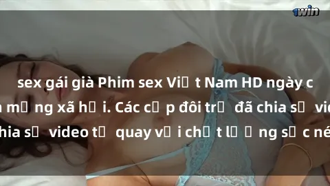 sex gái già Phim sex Việt Nam HD ngày càng phổ biến trên mạng xã hội. Các cặp đôi trẻ đã chia sẻ video tự quay với chất lượng sắc nét, gợi cảm.