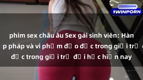 phim sex châu âu Sex gái sinh viên: Hành vi gấu không hợp pháp và vi phạm đạo đức trong giới trẻ đại học hiện nay