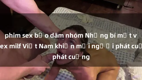 phim sex bạo dâm nhóm Những bí mật về sex milf Việt Nam khiến mọi người phát cuồng