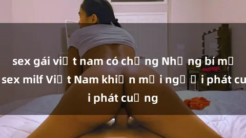 sex gái việt nam có chồng Những bí mật về sex milf Việt Nam khiến mọi người phát cuồng