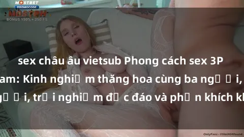 sex châu âu vietsub Phong cách sex 3P độc đáo tại Việt Nam: Kinh nghiệm thăng hoa cùng ba người, trải nghiệm độc đáo và phấn khích không thể bỏ lỡ!