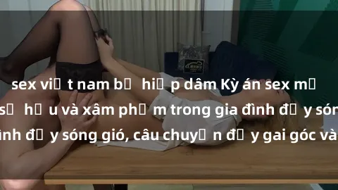 sex việt nam bị hiếp dâm Kỳ án sex mẹ con Việt Nam: Sự sở hữu và xâm phạm trong gia đình đầy sóng gió, câu chuyện đầy gai góc và đau lòng.