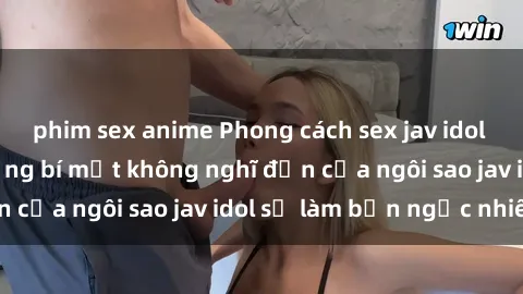 phim sex anime Phong cách sex jav idol siêu hấp dẫn: Những bí mật không nghĩ đến của ngôi sao jav idol sẽ làm bạn ngạc nhiên!