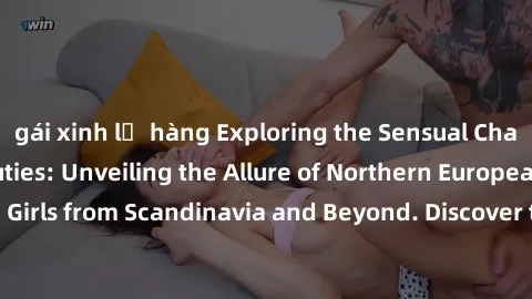 gái xinh lộ hàng Exploring the Sensual Charms of Nordic Beauties: Unveiling the Allure of Northern European Sexiness in Girls from Scandinavia and Beyond. Discover the Seductive Secrets of Northern Eu