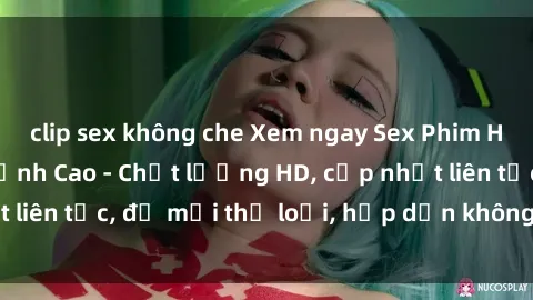 clip sex không che Xem ngay Sex Phim Hàn Quốc Vietsub Đỉnh Cao - Chất lượng HD, cập nhật liên tục, đủ mọi thể loại, hấp dẫn không thể bỏ qua!