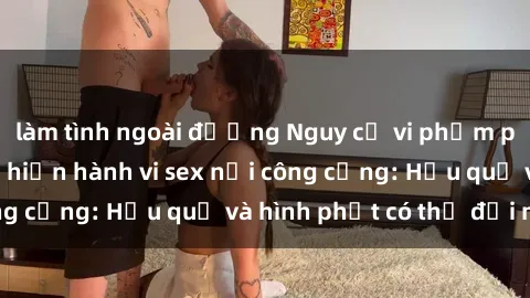 làm tình ngoài đường Nguy cơ vi phạm pháp luật khi thực hiện hành vi sex nơi công cộng: Hậu quả và hình phạt có thể đối mặt
