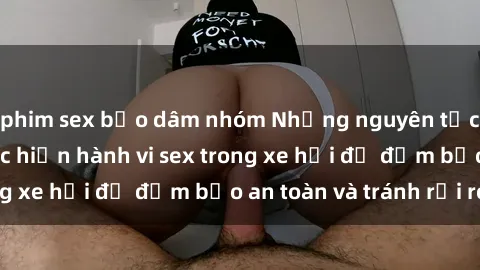 phim sex bạo dâm nhóm Những nguyên tắc cần nhớ khi thực hiện hành vi sex trong xe hơi để đảm bảo an toàn và tránh rủi ro.