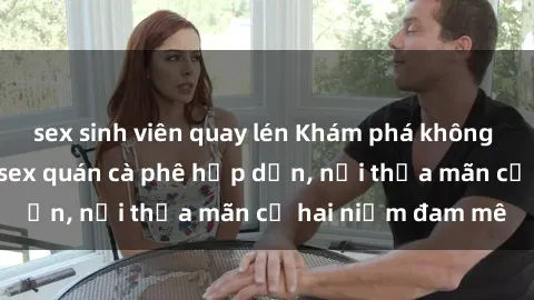 sex sinh viên quay lén Khám phá không gian độc đáo tại sex quán cà phê hấp dẫn, nơi thỏa mãn cả hai niềm đam mê