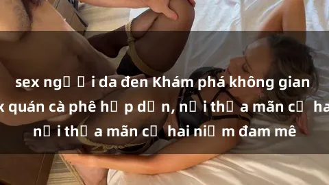 sex người da đen Khám phá không gian độc đáo tại sex quán cà phê hấp dẫn, nơi thỏa mãn cả hai niềm đam mê