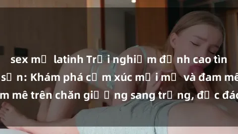 sex mỹ latinh Trải nghiệm đỉnh cao tình yêu tại sex khách sạn: Khám phá cảm xúc mới mẻ và đam mê trên chăn giường sang trọng, độc đáo, không giới hạn.