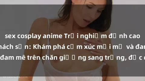 sex cosplay anime Trải nghiệm đỉnh cao tình yêu tại sex khách sạn: Khám phá cảm xúc mới mẻ và đam mê trên chăn giường sang trọng, độc đáo, không giới hạn.