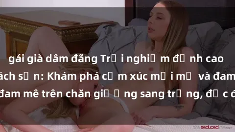 gái già dâm đãng Trải nghiệm đỉnh cao tình yêu tại sex khách sạn: Khám phá cảm xúc mới mẻ và đam mê trên chăn giường sang trọng, độc đáo, không giới hạn.