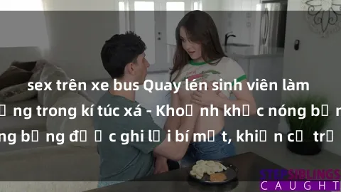 sex trên xe bus Quay lén sinh viên làm tình ngay trên giường trong kí túc xá - Khoảnh khắc nóng bỏng được ghi lại bí mật, khiến cả trường học xôn xao.