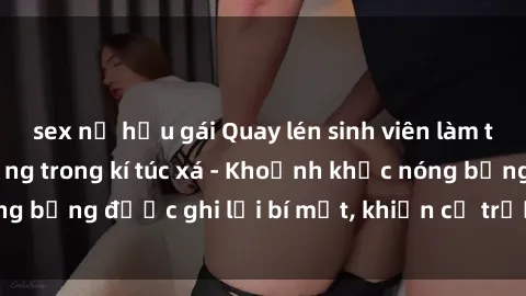 sex nữ hầu gái Quay lén sinh viên làm tình ngay trên giường trong kí túc xá - Khoảnh khắc nóng bỏng được ghi lại bí mật, khiến cả trường học xôn xao.