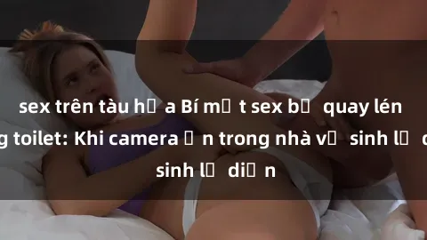 sex trên tàu hỏa Bí mật sex bị quay lén trong toilet: Khi camera ẩn trong nhà vệ sinh lộ diện