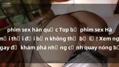 phim sex hàn quốc Top bộ phim sex Hàn Quốc hot nhất mọi thời đại bạn không thể bỏ lỡ! Xem ngay để khám phá những cảnh quay nóng bỏng, đầy nghẹt thở!