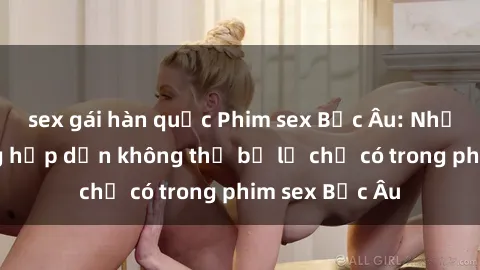 sex gái hàn quốc Phim sex Bắc Âu: Những cảnh nóng hấp dẫn không thể bỏ lỡ chỉ có trong phim sex Bắc Âu