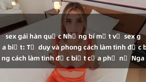 sex gái hàn quốc Những bí mật về sex gái Nga mà bạn chưa biết: Tư duy và phong cách làm tình đặc biệt của phụ nữ Nga