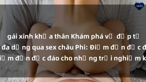 gái xinh khỏa thân Khám phá vẻ đẹp tự nhiên và văn hóa đa dạng qua sex châu Phi: Điểm đến độc đáo cho những trải nghiệm khó quên